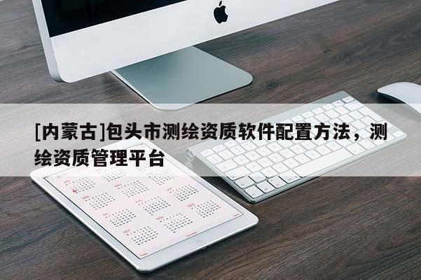 [內蒙古]包頭市測繪資質軟件配置方法，測繪資質管理平臺
